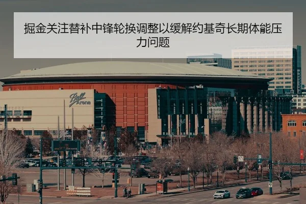 掘金关注替补中锋轮换调整以缓解约基奇长期体能压力问题