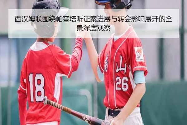 西汉姆联围绕帕奎塔听证案进展与转会影响展开的全景深度观察